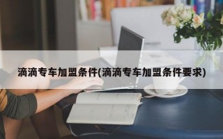 滴滴专车加盟条件(滴滴专车加盟条件要求)