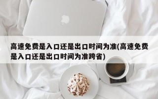 高速免费是入口还是出口时间为准(高速免费是入口还是出口时间为准跨省)