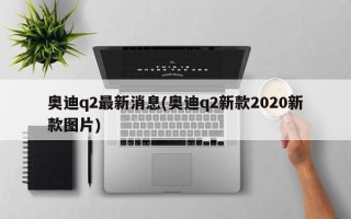 奥迪q2最新消息(奥迪q2新款2020新款图片)