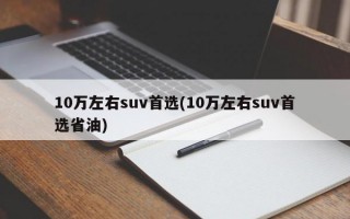 10万左右suv首选(10万左右suv首选省油)