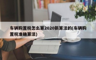 车辆购置税怎么算2020新算法的(车辆购置税准确算法)