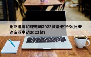 比亚迪海豹纯电动2023款最低报价(比亚迪海鸥电动2023款)