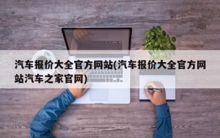 汽车报价大全官方网站(汽车报价大全官方网站汽车之家官网)