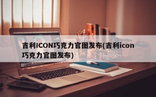 吉利ICON巧克力官图发布(吉利icon巧克力官图发布)