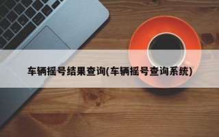 车辆摇号结果查询(车辆摇号查询系统)