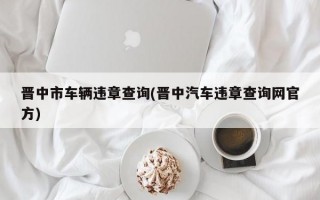 晋中市车辆违章查询(晋中汽车违章查询网官方)