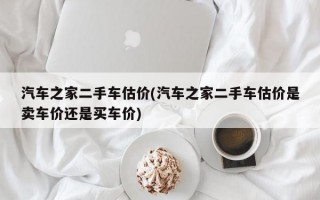 汽车之家二手车估价(汽车之家二手车估价是卖车价还是买车价)