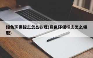 绿色环保标志怎么办理(绿色环保标志怎么领取)