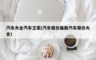 汽车大全汽车之家(汽车报价最新汽车报价大全)