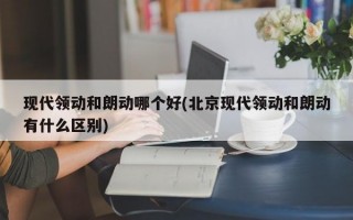 现代领动和朗动哪个好(北京现代领动和朗动有什么区别)