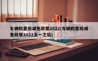 车辆购置税减免政策2022(车辆购置税减免政策2022五一之后)