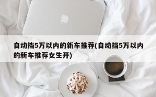 自动挡5万以内的新车推荐(自动挡5万以内的新车推荐女生开)