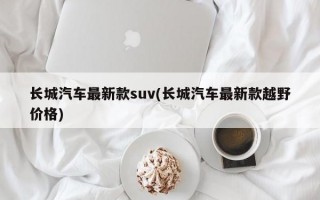 长城汽车最新款suv(长城汽车最新款越野价格)