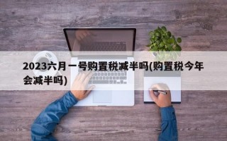 2023六月一号购置税减半吗(购置税今年会减半吗)