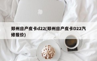 郑州日产皮卡d22(郑州日产皮卡D22汽修报价)