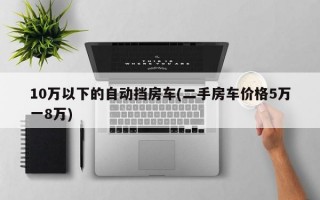 10万以下的自动挡房车(二手房车价格5万一8万)