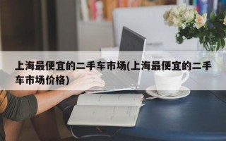 上海最便宜的二手车市场(上海最便宜的二手车市场价格)