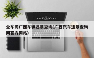 全车网广西车辆违章查询(广西汽车违章查询网官方网站)