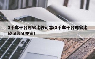 2手车平台哪家比较可靠(2手车平台哪家比较可靠又便宜)