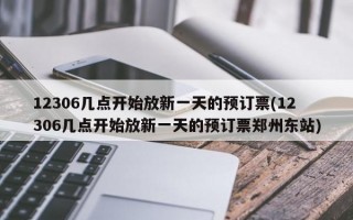 12306几点开始放新一天的预订票(12306几点开始放新一天的预订票郑州东站)