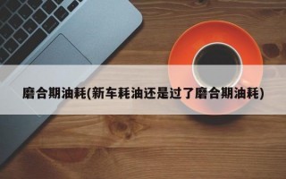 磨合期油耗(新车耗油还是过了磨合期油耗)