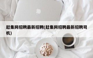 赶集网招聘最新招聘(赶集网招聘最新招聘司机)