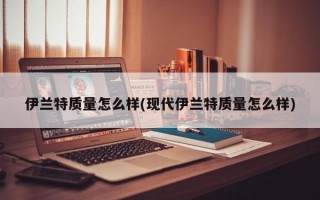 伊兰特质量怎么样(现代伊兰特质量怎么样)