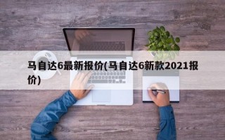 马自达6最新报价(马自达6新款2021报价)