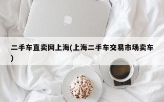 二手车直卖网上海(上海二手车交易市场卖车)