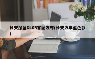 长安深蓝SL03官图发布(长安汽车蓝色款)