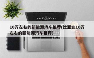 10万左右的新能源汽车推荐(比亚迪10万左右的新能源汽车推荐)