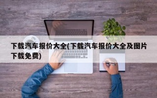 下载汽车报价大全(下载汽车报价大全及图片下载免费)