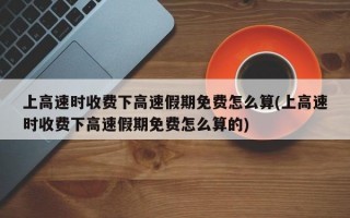 上高速时收费下高速假期免费怎么算(上高速时收费下高速假期免费怎么算的)