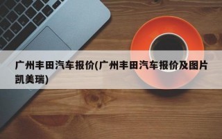 广州丰田汽车报价(广州丰田汽车报价及图片凯美瑞)