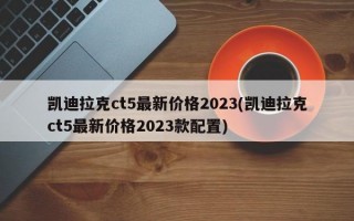 凯迪拉克ct5最新价格2023(凯迪拉克ct5最新价格2023款配置)