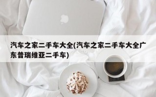 汽车之家二手车大全(汽车之家二手车大全广东普瑞维亚二手车)