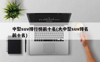 中型suv排行榜前十名(大中型suv排名前十名)