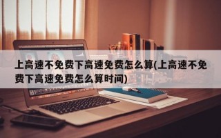 上高速不免费下高速免费怎么算(上高速不免费下高速免费怎么算时间)