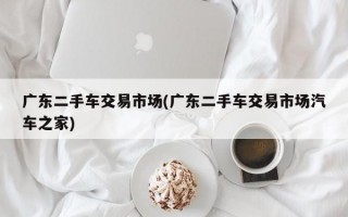 广东二手车交易市场(广东二手车交易市场汽车之家)