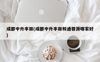 成都中升丰田(成都中升丰田和通蓉源哪家好)