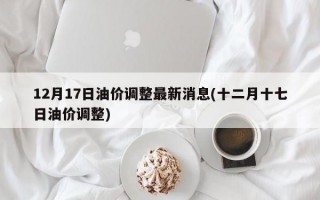 12月17日油价调整最新消息(十二月十七日油价调整)