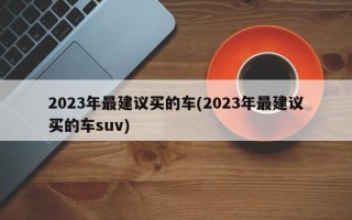 2023年最建议买的车(2023年最建议买的车suv)