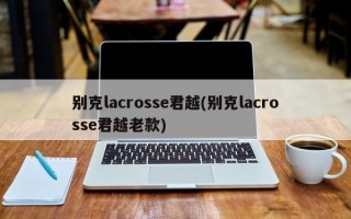 别克lacrosse君越(别克lacrosse君越老款)