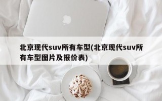 北京现代suv所有车型(北京现代suv所有车型图片及报价表)